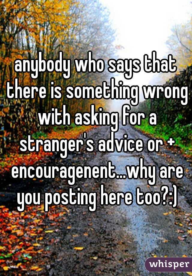 anybody who says that there is something wrong with asking for a stranger's advice or + encouragenent...why are you posting here too?:)