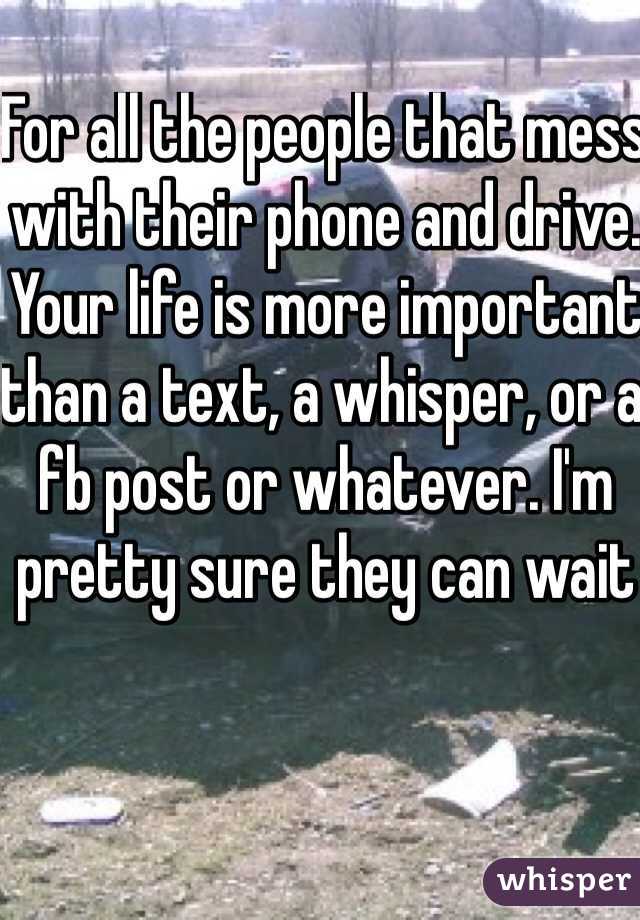 For all the people that mess with their phone and drive. Your life is more important than a text, a whisper, or a fb post or whatever. I'm pretty sure they can wait 