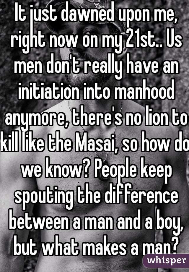 It just dawned upon me, right now on my 21st.. Us men don't really have an initiation into manhood anymore, there's no lion to kill like the Masai, so how do we know? People keep spouting the difference between a man and a boy, but what makes a man?