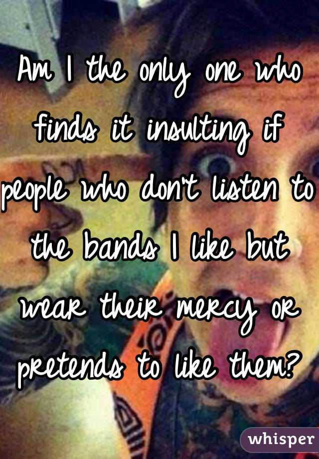 Am I the only one who finds it insulting if people who don't listen to the bands I like but wear their mercy or pretends to like them?