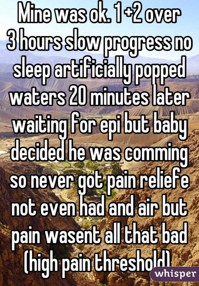 Mine was ok. 1 +2 over
3 hours slow progress no sleep artificially popped waters 20 minutes later waiting for epi but baby decided he was comming so never got pain reliefe not even had and air but pain wasent all that bad (high pain threshold) 