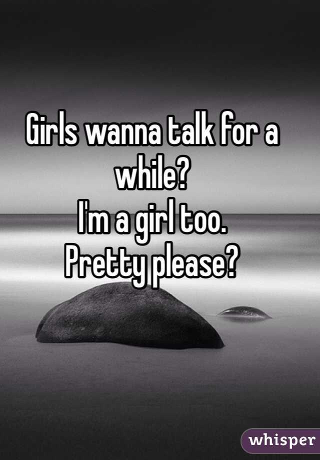Girls wanna talk for a while? 
I'm a girl too. 
Pretty please? 
