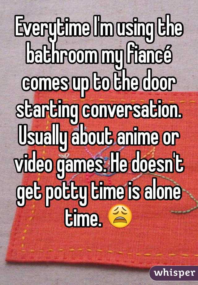 Everytime I'm using the bathroom my fiancé comes up to the door starting conversation. Usually about anime or video games. He doesn't get potty time is alone time. 😩