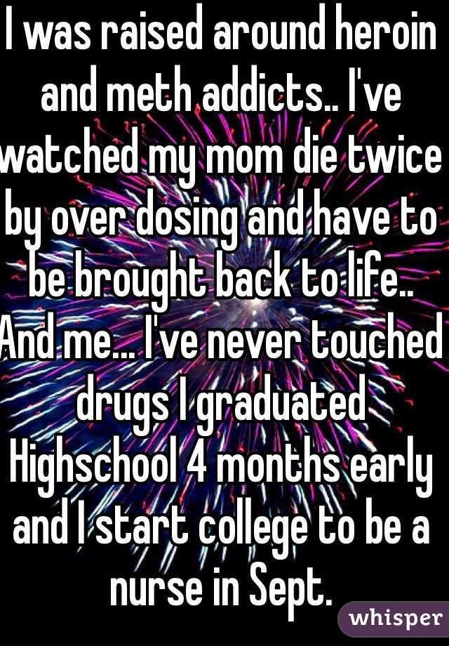 I was raised around heroin and meth addicts.. I've watched my mom die twice by over dosing and have to be brought back to life.. And me... I've never touched drugs I graduated Highschool 4 months early and I start college to be a nurse in Sept. 