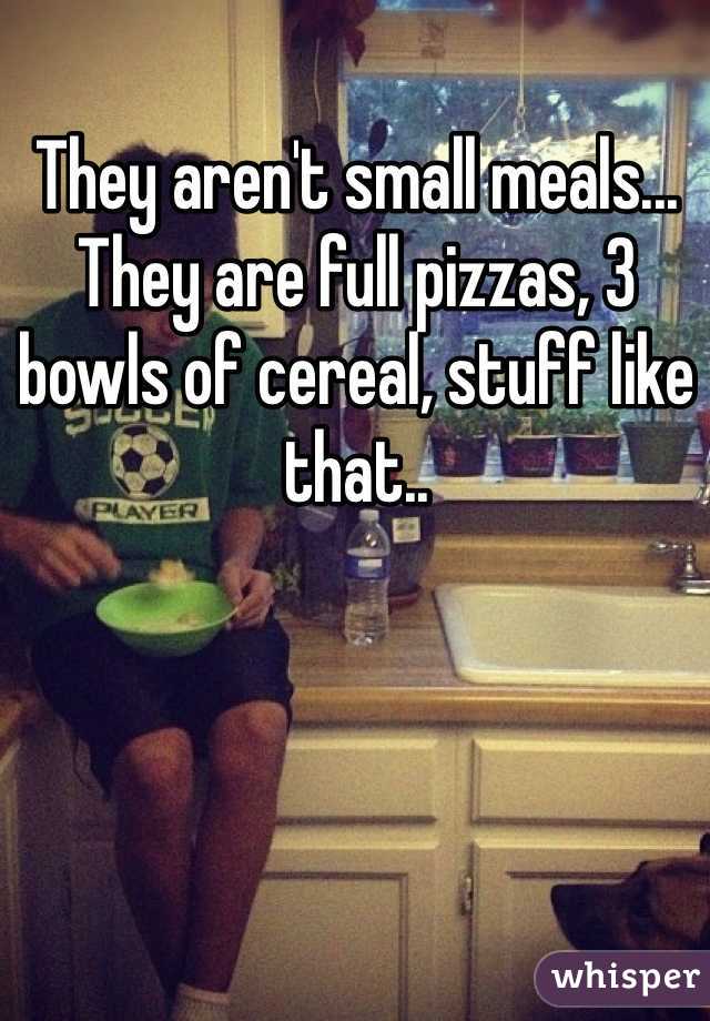 They aren't small meals... They are full pizzas, 3 bowls of cereal, stuff like that..