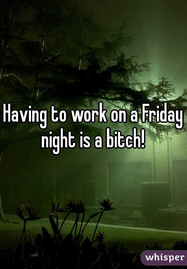 Having to work on a Friday night is a bitch! 