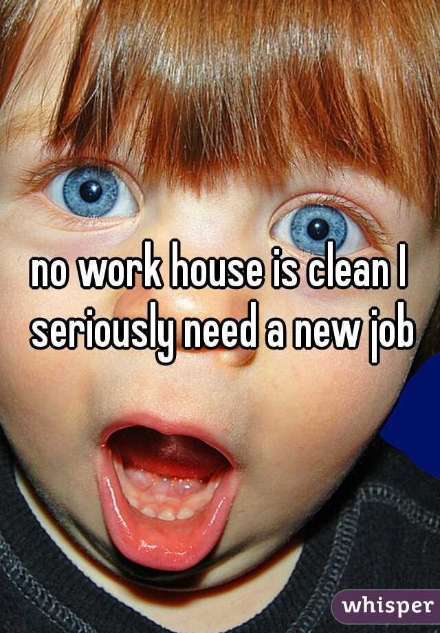 no work house is clean I seriously need a new job