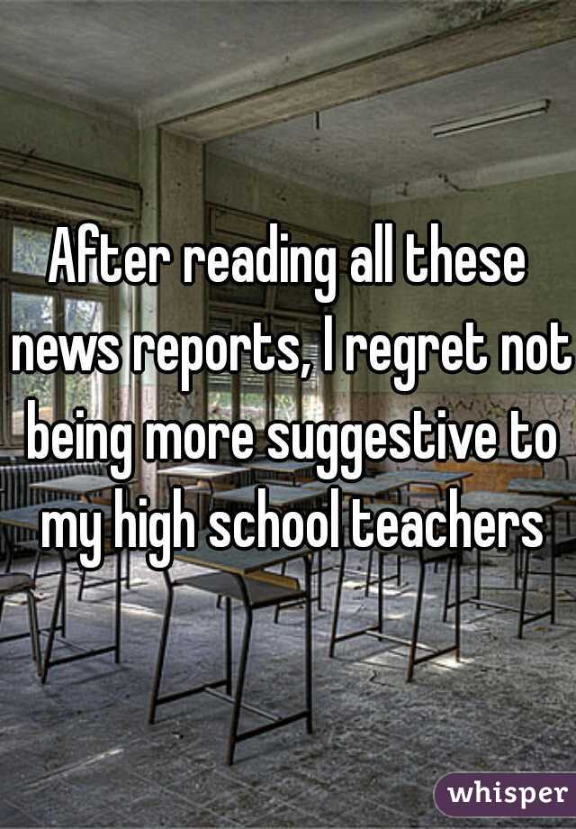 After reading all these news reports, I regret not being more suggestive to my high school teachers