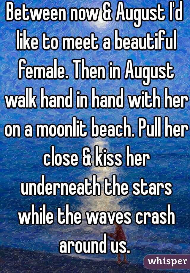 Between now & August I'd like to meet a beautiful female. Then in August walk hand in hand with her on a moonlit beach. Pull her close & kiss her underneath the stars while the waves crash around us. 