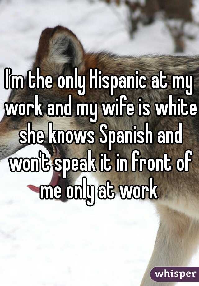 I'm the only Hispanic at my work and my wife is white she knows Spanish and won't speak it in front of me only at work 