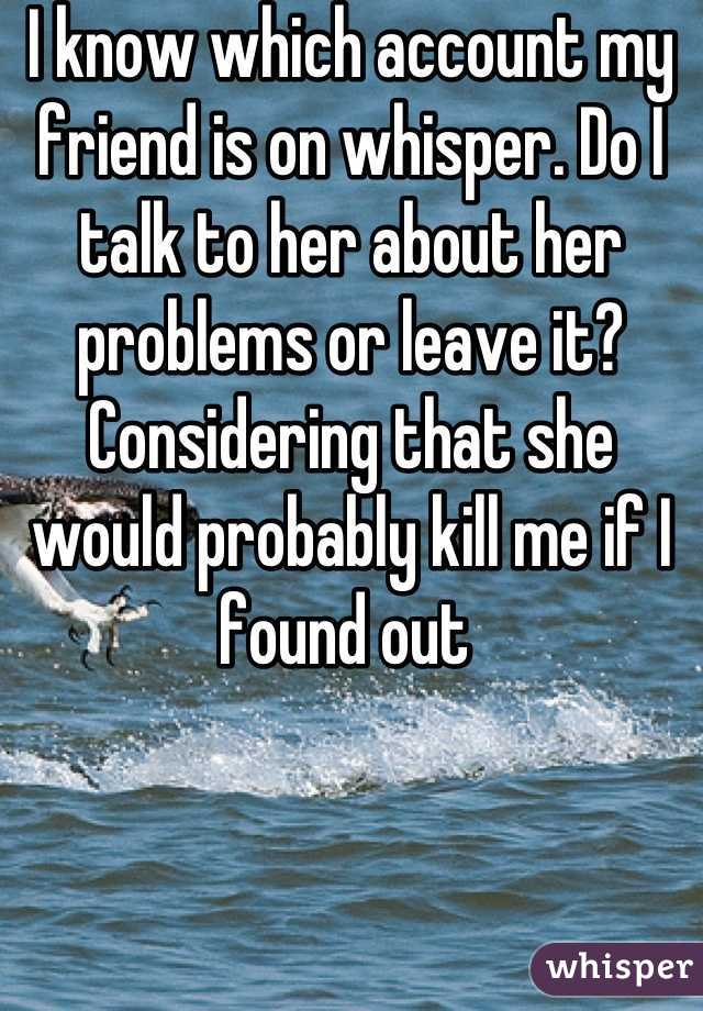 I know which account my friend is on whisper. Do I talk to her about her problems or leave it? Considering that she would probably kill me if I found out 