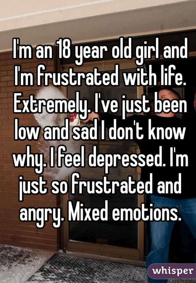I'm an 18 year old girl and I'm frustrated with life. Extremely. I've just been low and sad I don't know why. I feel depressed. I'm just so frustrated and angry. Mixed emotions. 