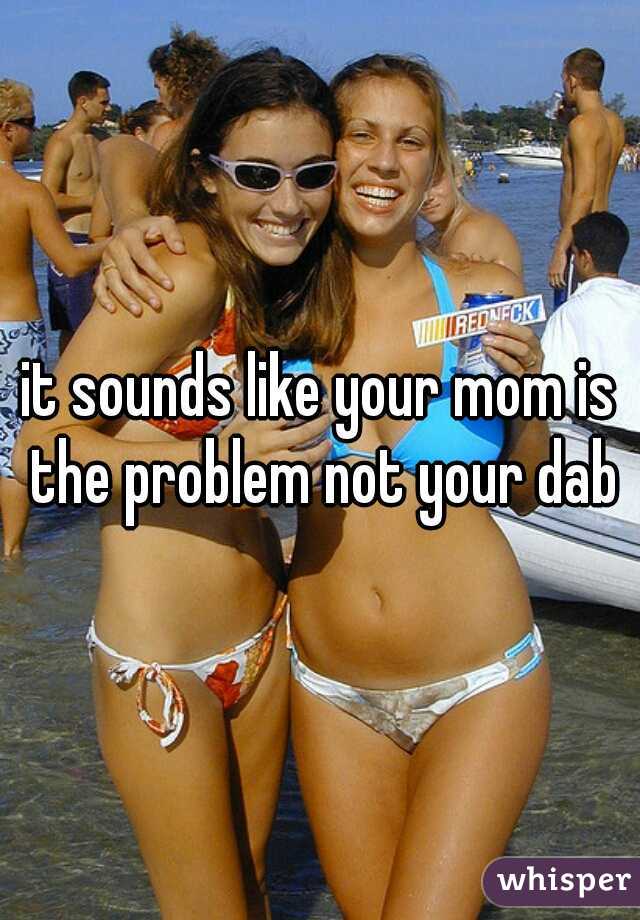 it sounds like your mom is the problem not your dab