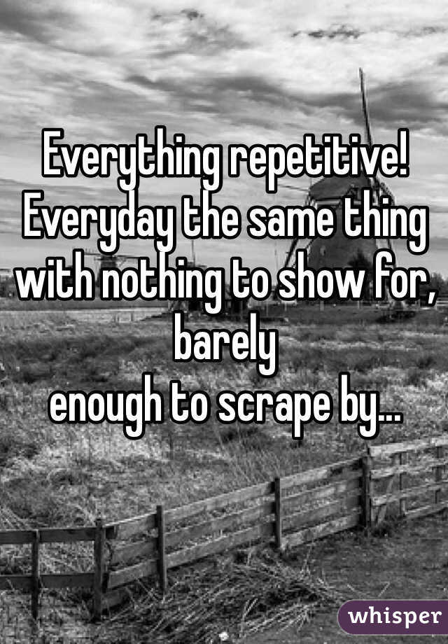Everything repetitive!
Everyday the same thing with nothing to show for, barely 
enough to scrape by...