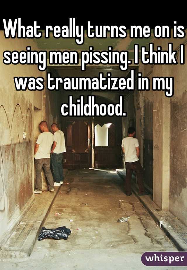 What really turns me on is seeing men pissing. I think I was traumatized in my childhood.