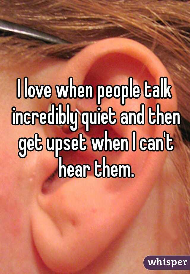 I love when people talk incredibly quiet and then get upset when I can't hear them.