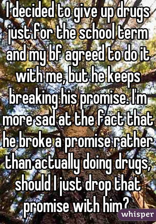 I decided to give up drugs just for the school term and my bf agreed to do it with me, but he keeps breaking his promise. I'm more sad at the fact that he broke a promise rather than actually doing drugs, should I just drop that promise with him? 