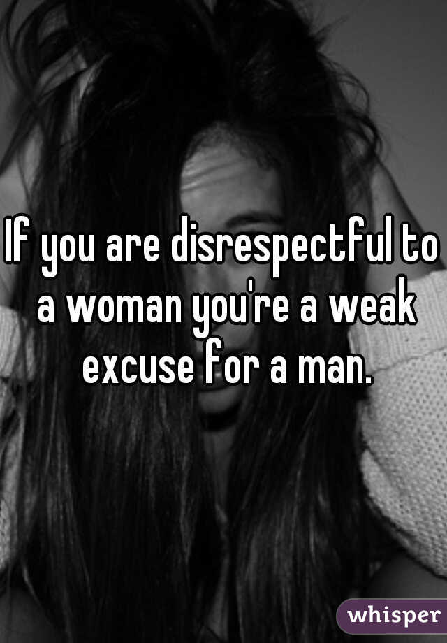 If you are disrespectful to a woman you're a weak excuse for a man.