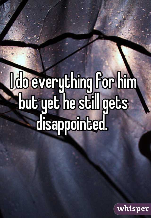 I do everything for him but yet he still gets disappointed. 