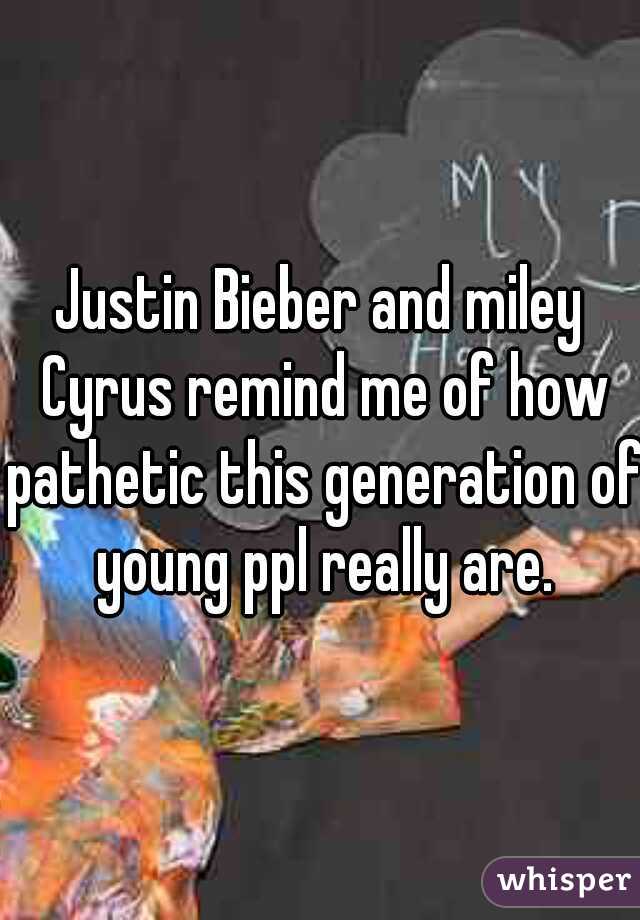 Justin Bieber and miley Cyrus remind me of how pathetic this generation of young ppl really are.