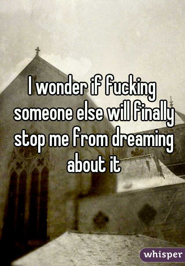 I wonder if fucking someone else will finally stop me from dreaming about it