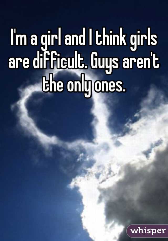 I'm a girl and I think girls are difficult. Guys aren't the only ones.