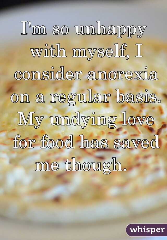 I'm so unhappy with myself, I consider anorexia on a regular basis. My undying love for food has saved me though.  