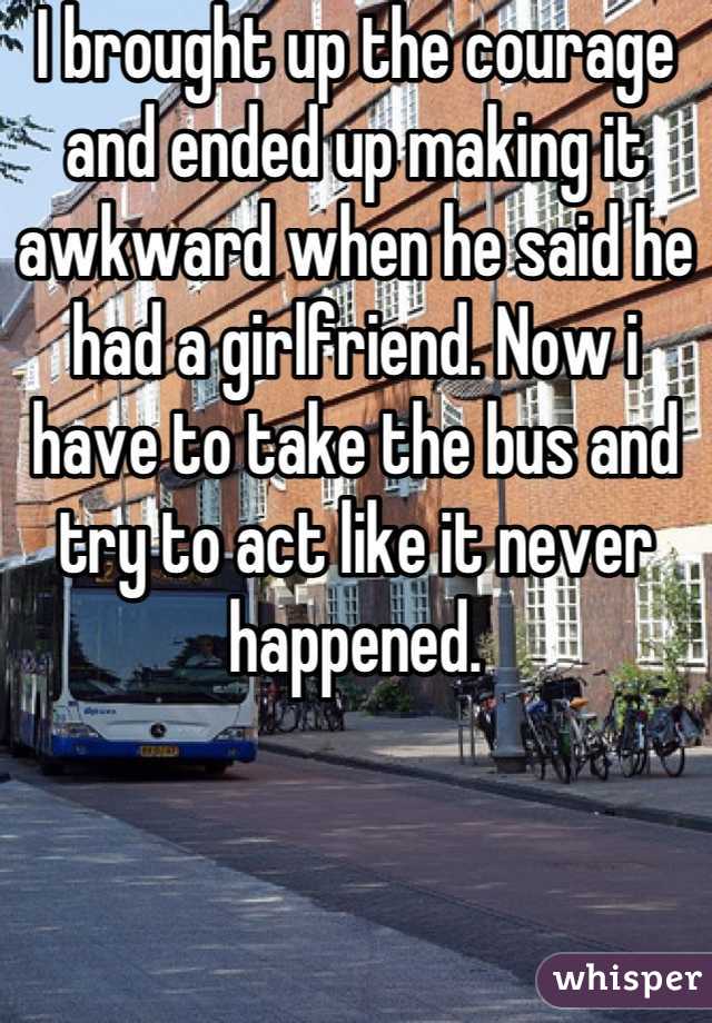 I brought up the courage and ended up making it awkward when he said he had a girlfriend. Now i have to take the bus and try to act like it never happened.
