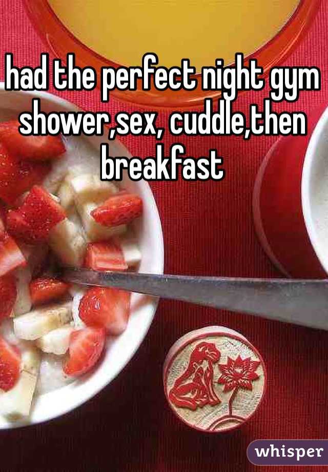 had the perfect night gym shower,sex, cuddle,then breakfast