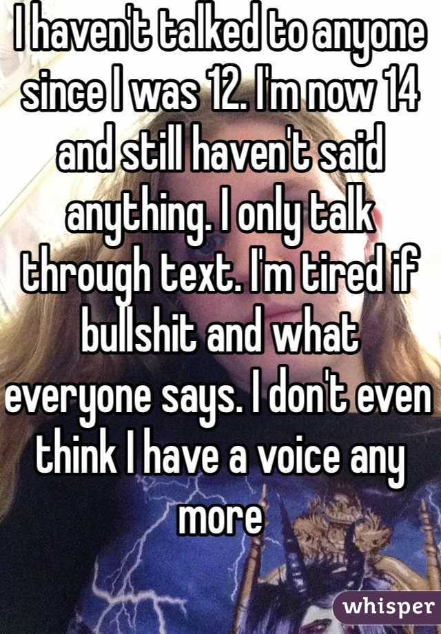 I haven't talked to anyone since I was 12. I'm now 14 and still haven't said anything. I only talk through text. I'm tired if bullshit and what everyone says. I don't even think I have a voice any more 