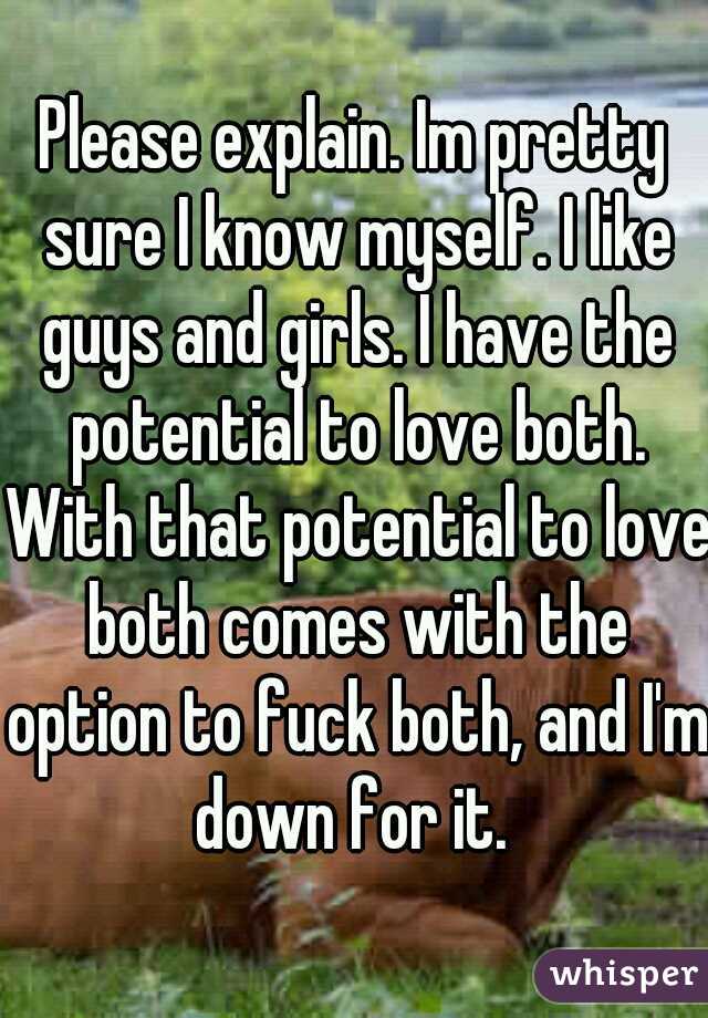 Please explain. Im pretty sure I know myself. I like guys and girls. I have the potential to love both. With that potential to love both comes with the option to fuck both, and I'm down for it. 