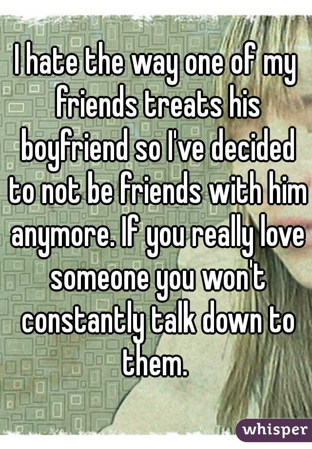 I hate the way one of my friends treats his boyfriend so I've decided to not be friends with him anymore. If you really love someone you won't constantly talk down to them. 