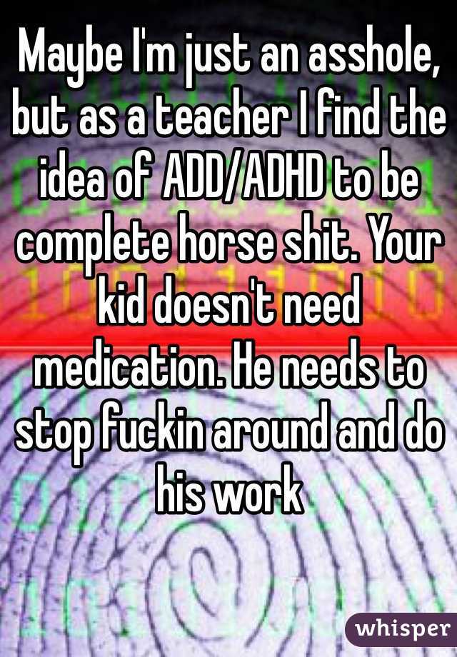 Maybe I'm just an asshole, but as a teacher I find the idea of ADD/ADHD to be complete horse shit. Your kid doesn't need medication. He needs to stop fuckin around and do his work