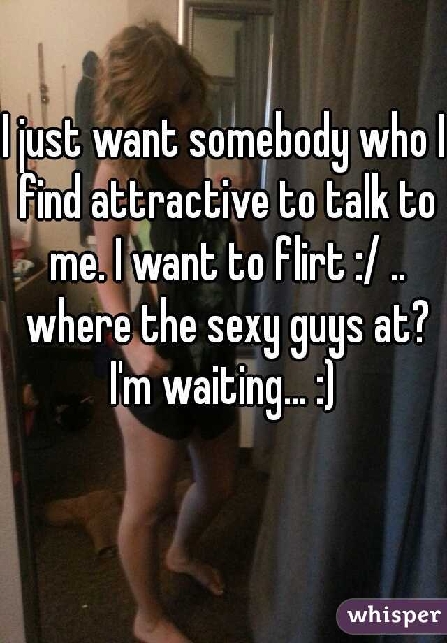 I just want somebody who I find attractive to talk to me. I want to flirt :/ .. where the sexy guys at? I'm waiting... :) 