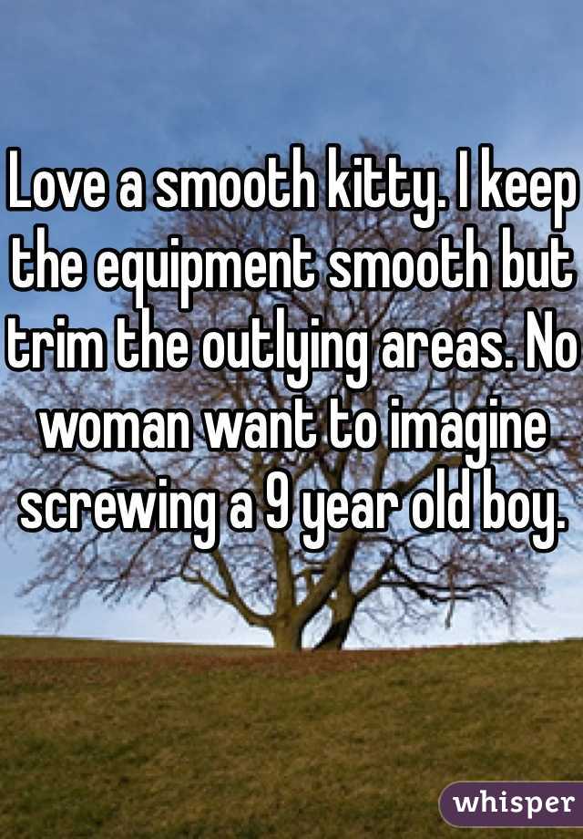 Love a smooth kitty. I keep the equipment smooth but trim the outlying areas. No woman want to imagine screwing a 9 year old boy. 
