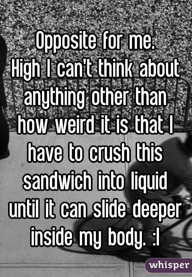 Opposite for me.
High I can't think about anything other than how weird it is that I have to crush this sandwich into liquid until it can slide deeper inside my body. :|