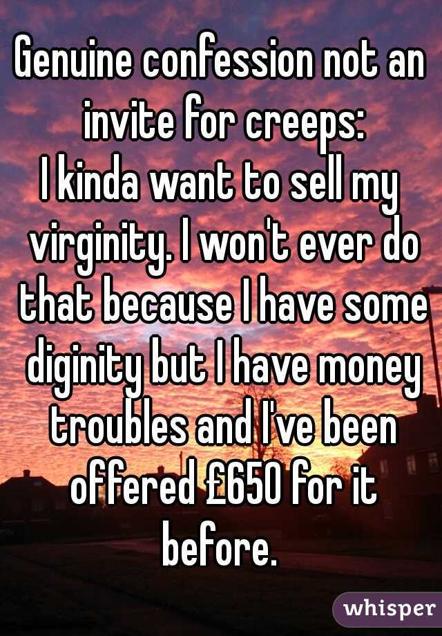 Genuine confession not an invite for creeps:

I kinda want to sell my virginity. I won't ever do that because I have some diginity but I have money troubles and I've been offered £650 for it before. 