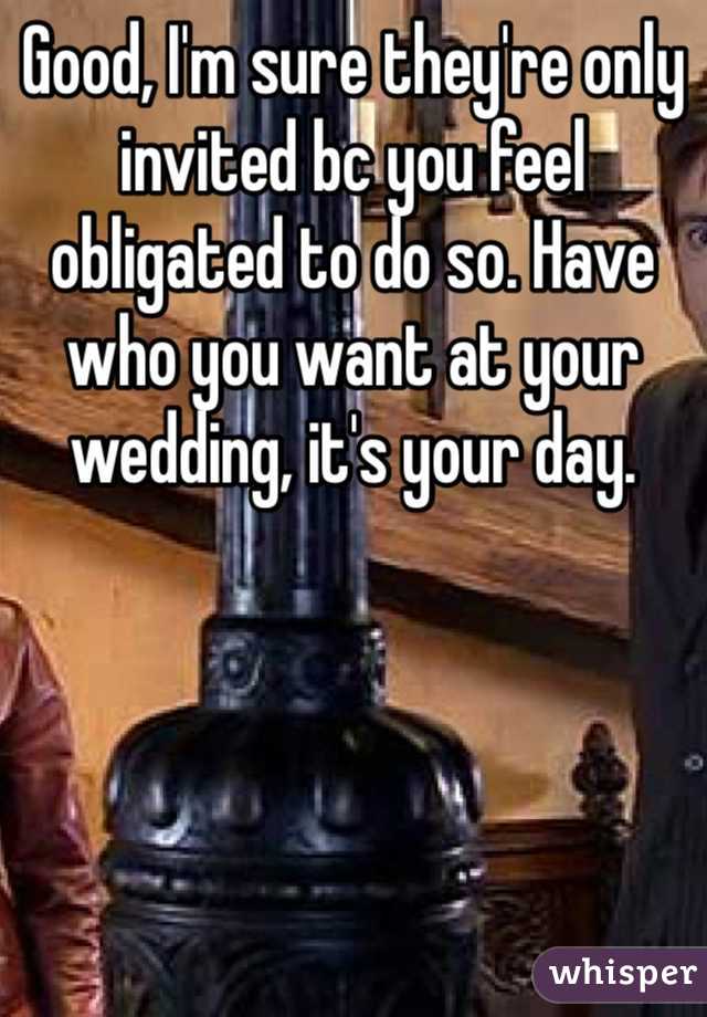 Good, I'm sure they're only invited bc you feel obligated to do so. Have who you want at your wedding, it's your day.