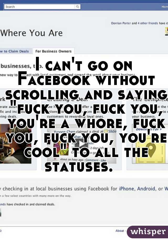 I can't go on Facebook without scrolling and saying "fuck you, fuck you, you're a whore, fuck you, fuck you, you're cool" to all the statuses.   