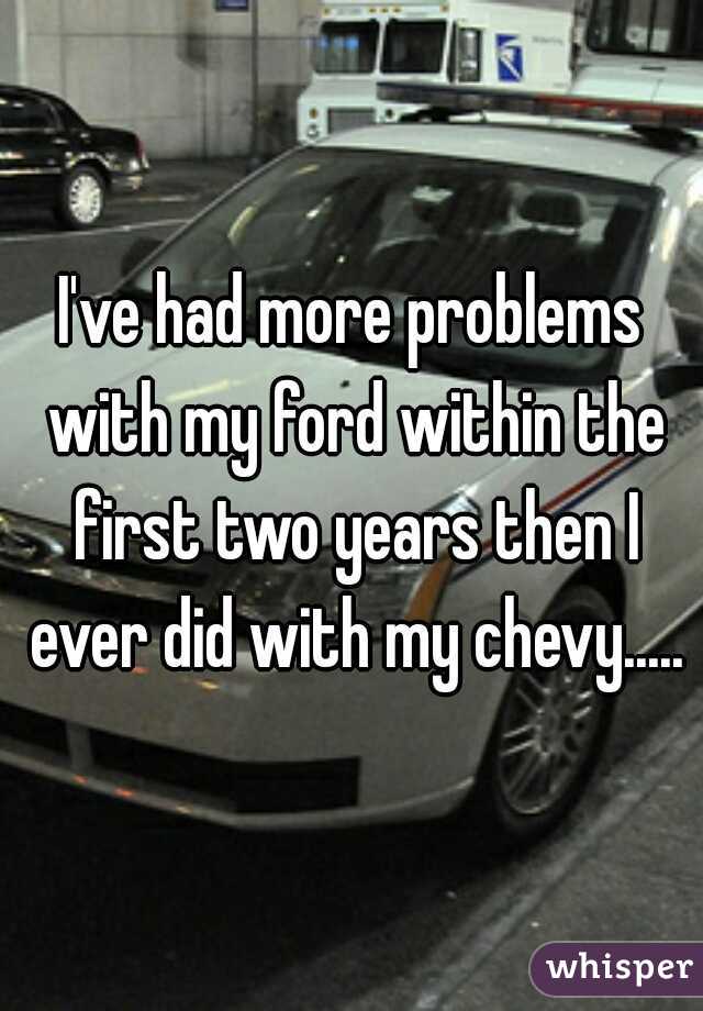 I've had more problems with my ford within the first two years then I ever did with my chevy.....