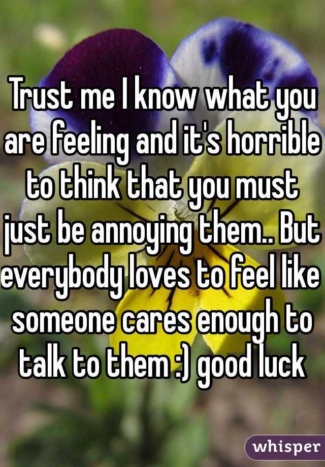 Trust me I know what you are feeling and it's horrible to think that you must just be annoying them.. But everybody loves to feel like someone cares enough to talk to them :) good luck 