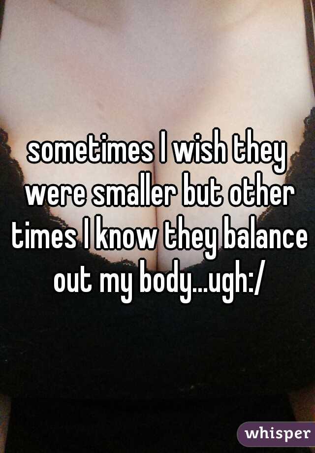 sometimes I wish they were smaller but other times I know they balance out my body...ugh:/