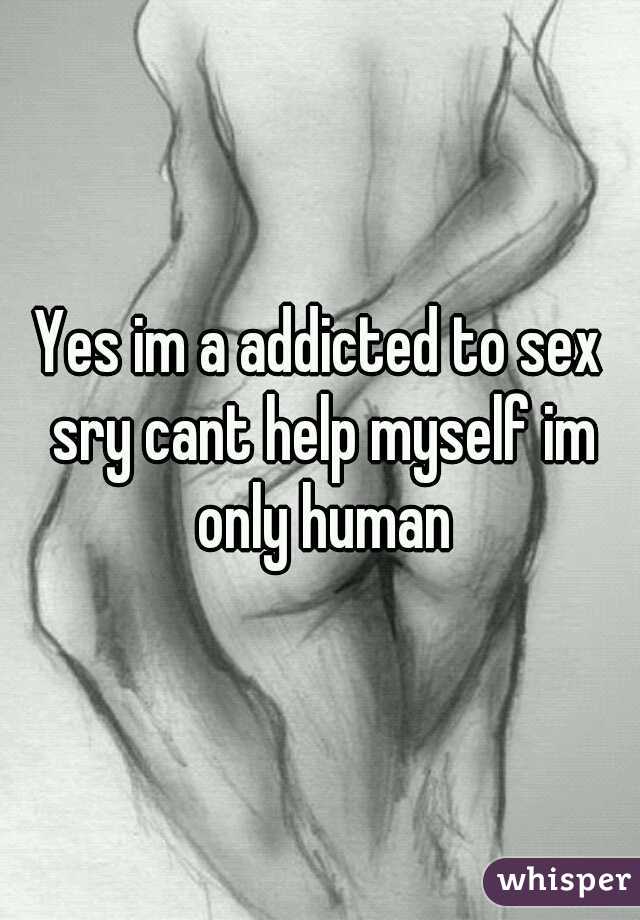 Yes im a addicted to sex sry cant help myself im only human