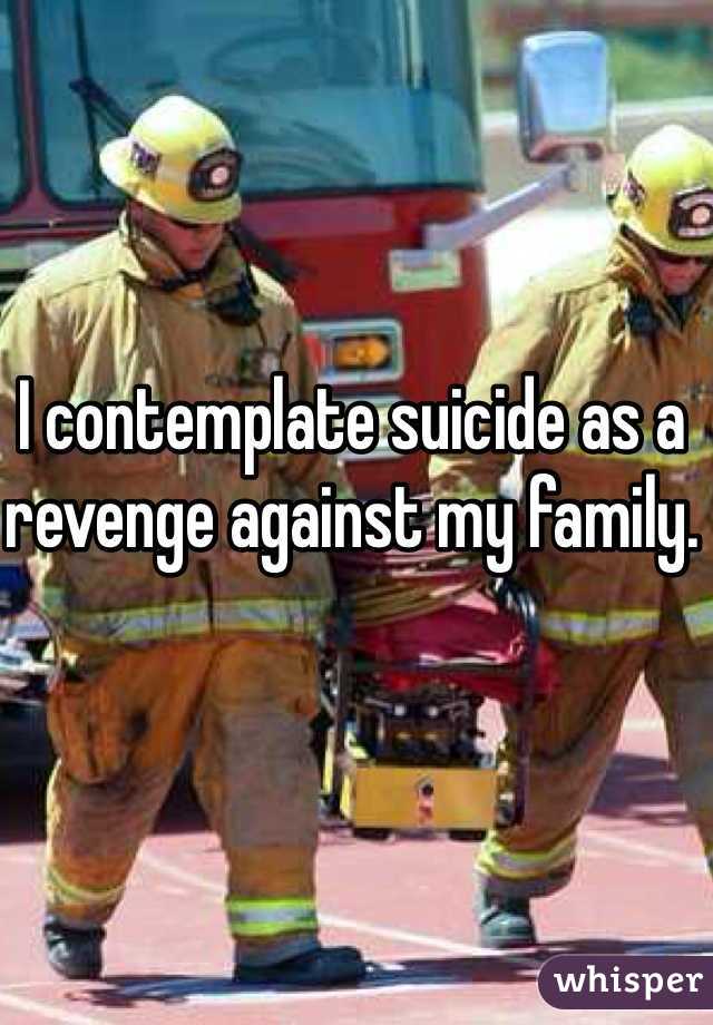 I contemplate suicide as a revenge against my family.