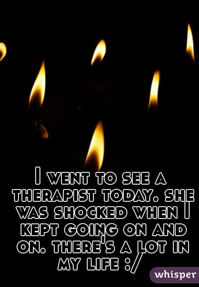 I went to see a therapist today. she was shocked when I kept going on and on. there's a lot in my life :/ 