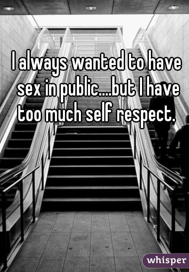 I always wanted to have sex in public....but I have too much self respect. 
