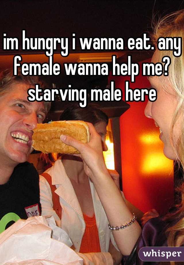 im hungry i wanna eat. any female wanna help me? starving male here