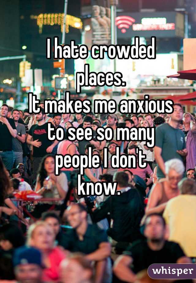 I hate crowded
places. 
It makes me anxious 
to see so many 
people I don't 
know. 