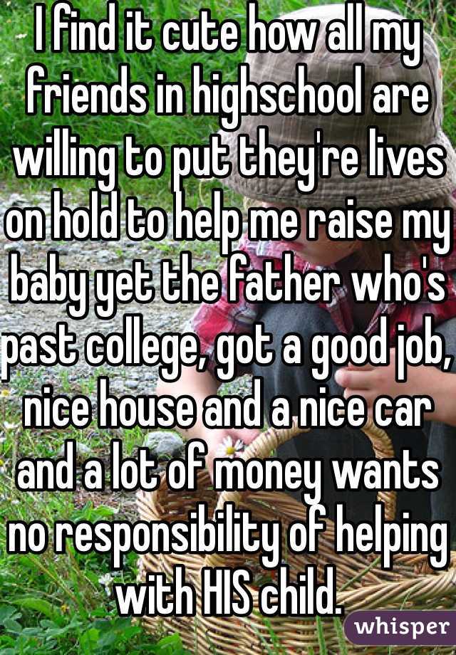 I find it cute how all my friends in highschool are willing to put they're lives on hold to help me raise my baby yet the father who's past college, got a good job, nice house and a nice car and a lot of money wants no responsibility of helping with HIS child. 