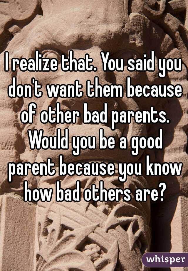 I realize that. You said you don't want them because of other bad parents. Would you be a good parent because you know how bad others are?